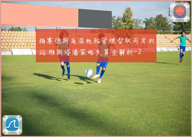梅赛德斯高温轮胎管理智取匈牙利站 维斯塔潘策略失算全解析