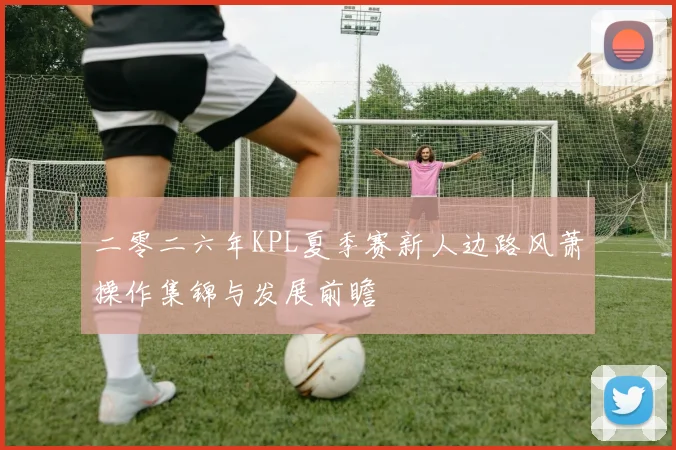 二零二六年KPL夏季赛新人边路风萧操作集锦与发展前瞻