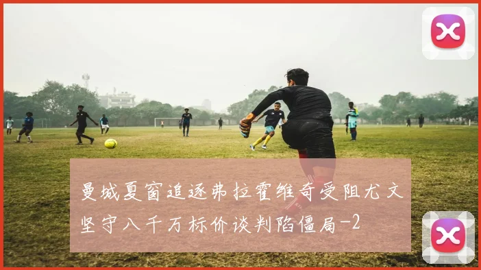 曼城夏窗追逐弗拉霍维奇受阻尤文坚守八千万标价谈判陷僵局