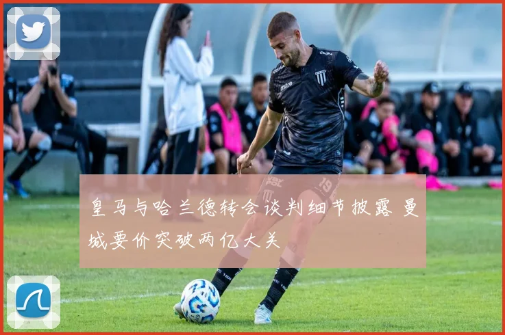 皇马与哈兰德转会谈判细节披露 曼城要价突破两亿大关