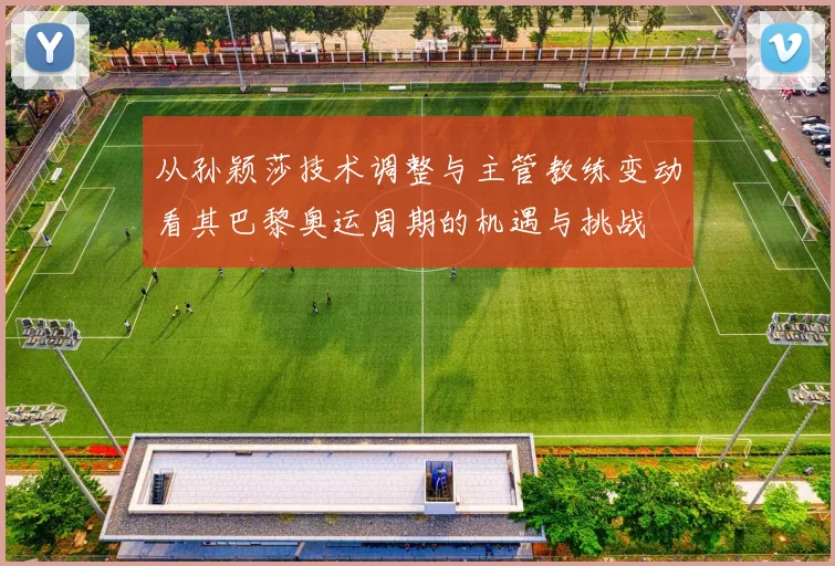 从孙颖莎技术调整与主管教练变动看其巴黎奥运周期的机遇与挑战
