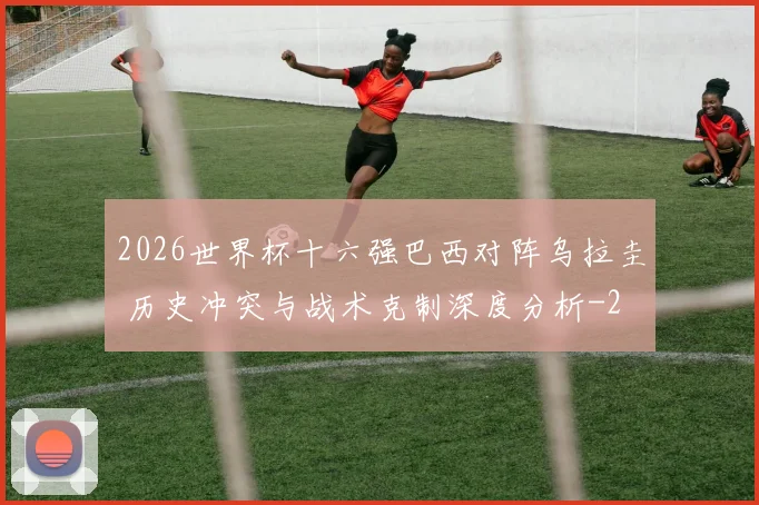 2026世界杯十六强巴西对阵乌拉圭 历史冲突与战术克制深度分析