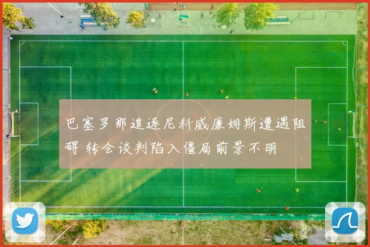 巴塞罗那追逐尼科威廉姆斯遭遇阻碍 转会谈判陷入僵局前景不明