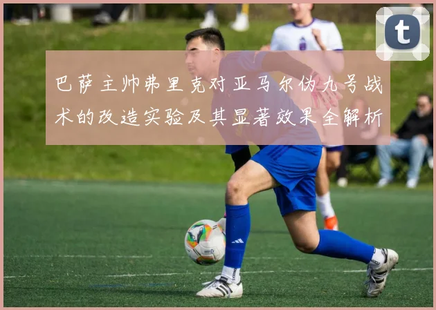 巴萨主帅弗里克对亚马尔伪九号战术的改造实验及其显著效果全解析
