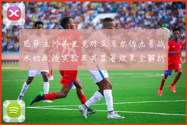 巴萨主帅弗里克对亚马尔伪九号战术的改造实验及其显著效果全解析