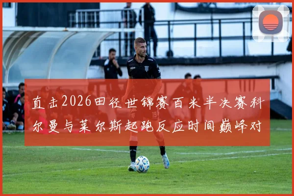 直击2026田径世锦赛百米半决赛科尔曼与莱尔斯起跑反应时间巅峰对决预测