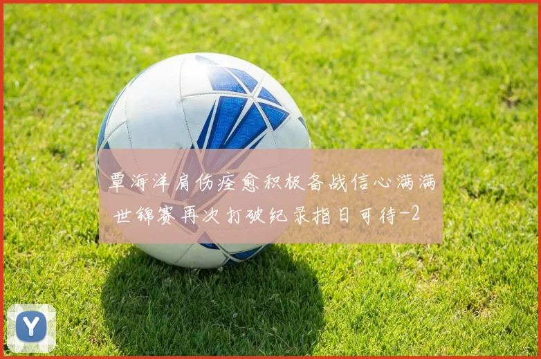 覃海洋肩伤痊愈积极备战信心满满 世锦赛再次打破纪录指日可待