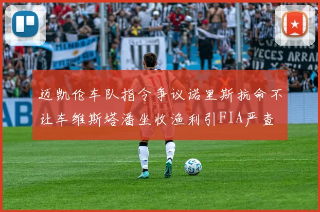 迈凯伦车队指令争议诺里斯抗命不让车维斯塔潘坐收渔利引FIA严查