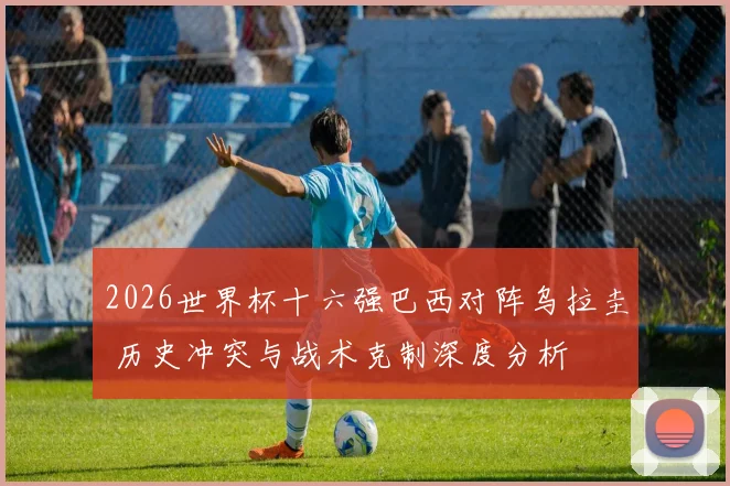 2026世界杯十六强巴西对阵乌拉圭 历史冲突与战术克制深度分析