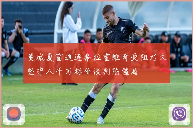 曼城夏窗追逐弗拉霍维奇受阻尤文坚守八千万标价谈判陷僵局