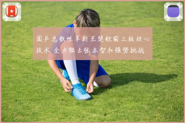 国乒总教练革新王楚钦前三板核心技术 全力阻击张本智和强势挑战