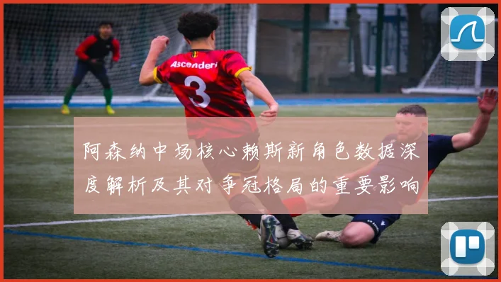阿森纳中场核心赖斯新角色数据深度解析及其对争冠格局的重要影响