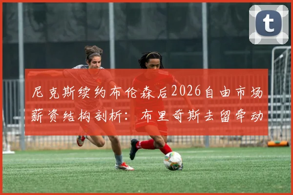 尼克斯续约布伦森后2026自由市场薪资结构剖析：布里奇斯去留牵动奢侈税