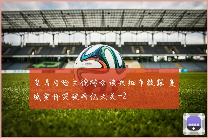 皇马与哈兰德转会谈判细节披露 曼城要价突破两亿大关
