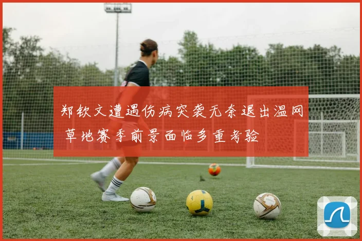 郑钦文遭遇伤病突袭无奈退出温网 草地赛季前景面临多重考验
