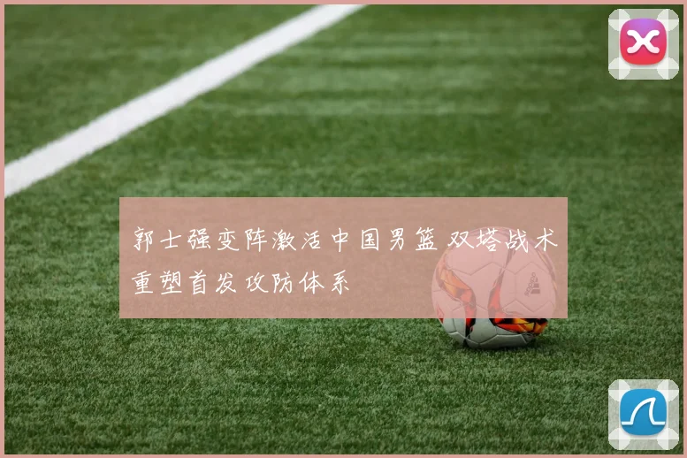 郭士强变阵激活中国男篮 双塔战术重塑首发攻防体系