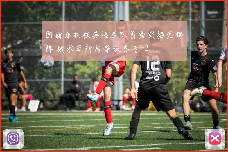 图赫尔执教英格兰队首秀突摆无锋阵 战术革新与争议齐飞