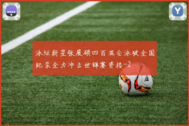 泳坛新星张展硕四百混合泳破全国纪录全力冲击世锦赛资格