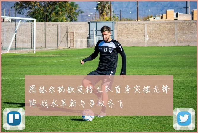 图赫尔执教英格兰队首秀突摆无锋阵 战术革新与争议齐飞