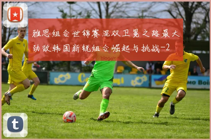 雅思组合世锦赛混双卫冕之路最大劲敌韩国新锐组合崛起与挑战