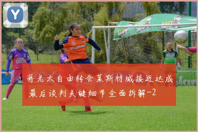 蒋光太自由转会莱斯特城接近达成 最后谈判关键细节全面拆解