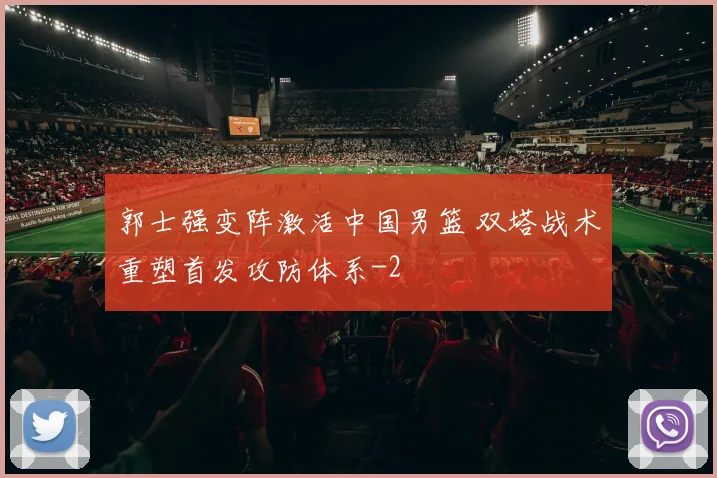 郭士强变阵激活中国男篮 双塔战术重塑首发攻防体系
