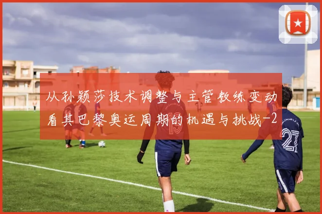从孙颖莎技术调整与主管教练变动看其巴黎奥运周期的机遇与挑战